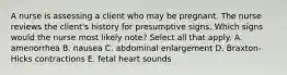 A nurse is assessing a client who may be pregnant. The nurse reviews the client's history for presumptive signs. Which signs would the nurse most likely note? Select all that apply. A. amenorrhea B. nausea C. abdominal enlargement D. Braxton-Hicks contractions E. fetal heart sounds