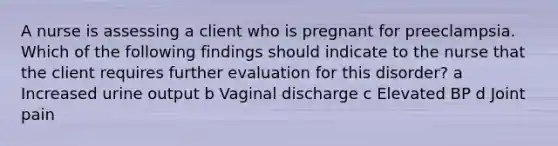 A nurse is assessing a client who is pregnant for preeclampsia. Which of the following findings should indicate to the nurse that the client requires further evaluation for this disorder? a Increased urine output b Vaginal discharge c Elevated BP d Joint pain