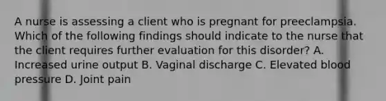 A nurse is assessing a client who is pregnant for preeclampsia. Which of the following findings should indicate to the nurse that the client requires further evaluation for this disorder? A. Increased urine output B. Vaginal discharge C. Elevated blood pressure D. Joint pain