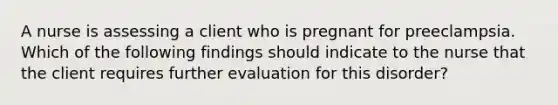 A nurse is assessing a client who is pregnant for preeclampsia. Which of the following findings should indicate to the nurse that the client requires further evaluation for this disorder?