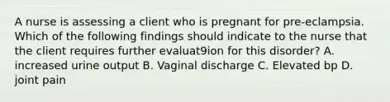 A nurse is assessing a client who is pregnant for pre-eclampsia. Which of the following findings should indicate to the nurse that the client requires further evaluat9ion for this disorder? A. increased urine output B. Vaginal discharge C. Elevated bp D. joint pain