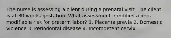 The nurse is assessing a client during a prenatal visit. The client is at 30 weeks gestation. What assessment identifies a non-modifiable risk for preterm labor? 1. Placenta previa 2. Domestic violence 3. Periodontal disease 4. Incompetent cervix