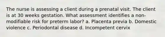 The nurse is assessing a client during a prenatal visit. The client is at 30 weeks gestation. What assessment identifies a non-modifiable risk for preterm labor? a. Placenta previa b. Domestic violence c. Periodontal disease d. Incompetent cervix