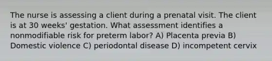 The nurse is assessing a client during a prenatal visit. The client is at 30 weeks' gestation. What assessment identifies a nonmodifiable risk for preterm labor? A) Placenta previa B) Domestic violence C) periodontal disease D) incompetent cervix