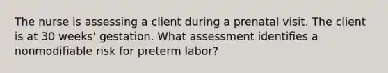 The nurse is assessing a client during a prenatal visit. The client is at 30 weeks' gestation. What assessment identifies a nonmodifiable risk for preterm labor?