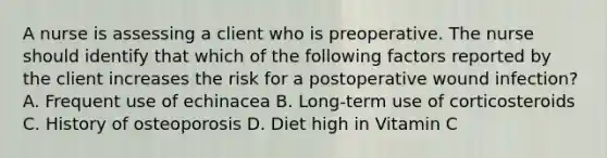 A nurse is assessing a client who is preoperative. The nurse should identify that which of the following factors reported by the client increases the risk for a postoperative wound infection? A. Frequent use of echinacea B. Long-term use of corticosteroids C. History of osteoporosis D. Diet high in Vitamin C