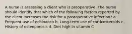 A nurse is assessing a client who is preoperative. The nurse should identify that which of the following factors reported by the client increases the risk for a postoperative infection? a. Frequent use of echinacea b. Long-term use of corticosteroids c. History of osteoporosis d. Diet high in vitamin C