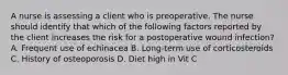 A nurse is assessing a client who is preoperative. The nurse should identify that which of the following factors reported by the client increases the risk for a postoperative wound infection? A. Frequent use of echinacea B. Long-term use of corticosteroids C. History of osteoporosis D. Diet high in Vit C