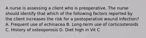 A nurse is assessing a client who is preoperative. The nurse should identify that which of the following factors reported by the client increases the risk for a postoperative wound infection? A. Frequent use of echinacea B. Long-term use of corticosteroids C. History of osteoporosis D. Diet high in Vit C