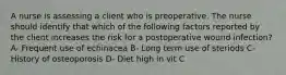 A nurse is assessing a client who is preoperative. The nurse should identify that which of the following factors reported by the client increases the risk for a postoperative wound infection? A- Frequent use of echinacea B- Long term use of steriods C- History of osteoporosis D- Diet high in vit C