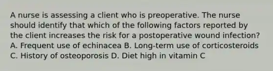 A nurse is assessing a client who is preoperative. The nurse should identify that which of the following factors reported by the client increases the risk for a postoperative wound infection? A. Frequent use of echinacea B. Long-term use of corticosteroids C. History of osteoporosis D. Diet high in vitamin C