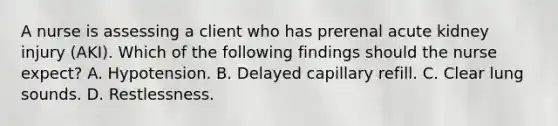A nurse is assessing a client who has prerenal acute kidney injury (AKI). Which of the following findings should the nurse expect? A. Hypotension. B. Delayed capillary refill. C. Clear lung sounds. D. Restlessness.
