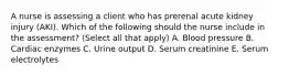 A nurse is assessing a client who has prerenal acute kidney injury (AKI). Which of the following should the nurse include in the assessment? (Select all that apply) A. Blood pressure B. Cardiac enzymes C. Urine output D. Serum creatinine E. Serum electrolytes
