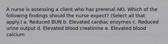 A nurse is assessing a client who has prerenal AKI. Which of the following findings should the nurse expect? (Select all that apply.) a. Reduced BUN b. Elevated cardiac enzymes c. Reduced urine output d. Elevated blood creatinine e. Elevated blood calcium