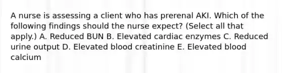 A nurse is assessing a client who has prerenal AKI. Which of the following findings should the nurse expect? (Select all that apply.) A. Reduced BUN B. Elevated cardiac enzymes C. Reduced urine output D. Elevated blood creatinine E. Elevated blood calcium