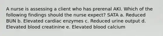 A nurse is assessing a client who has prerenal AKI. Which of the following findings should the nurse expect? SATA a. Reduced BUN b. Elevated cardiac enzymes c. Reduced urine output d. Elevated blood creatinine e. Elevated blood calcium