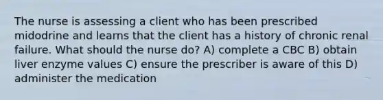 The nurse is assessing a client who has been prescribed midodrine and learns that the client has a history of chronic renal failure. What should the nurse do? A) complete a CBC B) obtain liver enzyme values C) ensure the prescriber is aware of this D) administer the medication