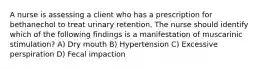 A nurse is assessing a client who has a prescription for bethanechol to treat urinary retention. The nurse should identify which of the following findings is a manifestation of muscarinic stimulation? A) Dry mouth B) Hypertension C) Excessive perspiration D) Fecal impaction