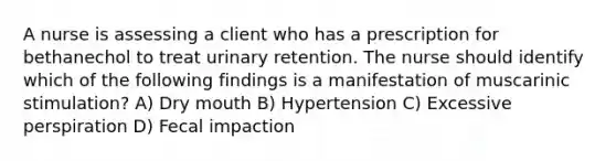 A nurse is assessing a client who has a prescription for bethanechol to treat urinary retention. The nurse should identify which of the following findings is a manifestation of muscarinic stimulation? A) Dry mouth B) Hypertension C) Excessive perspiration D) Fecal impaction