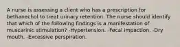 A nurse is assessing a client who has a prescription for bethanechol to treat urinary retention. The nurse should identify that which of the following findings is a manifestation of muscarinic stimulation? -Hypertension. -Fecal impaction. -Dry mouth. -Excessive perspiration.