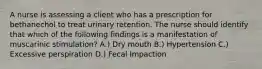 A nurse is assessing a client who has a prescription for bethanechol to treat urinary retention. The nurse should identify that which of the following findings is a manifestation of muscarinic stimulation? A.) Dry mouth B.) Hypertension C.) Excessive perspiration D.) Fecal Impaction