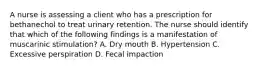 A nurse is assessing a client who has a prescription for bethanechol to treat urinary retention. The nurse should identify that which of the following findings is a manifestation of muscarinic stimulation? A. Dry mouth B. Hypertension C. Excessive perspiration D. Fecal impaction