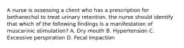 A nurse is assessing a client who has a prescription for bethanechol to treat urinary retention. the nurse should identify that which of the following findings is a manifestation of muscarinic stimulation? A. Dry mouth B. Hypertension C. Excessive perspiration D. Fecal impaction