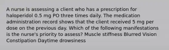 A nurse is assessing a client who has a prescription for haloperidol 0.5 mg PO three times daily. The medication administration record shows that the client received 5 mg per dose on the previous day. Which of the following manifestations is the nurse's priority to assess? Muscle stiffness Blurred Vision Constipation Daytime drowsiness