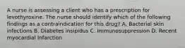 A nurse is assessing a client who has a prescription for levothyroxine. The nurse should identify which of the following findings as a contraindication for this drug? A. Bacterial skin infections B. Diabetes insipidus C. Immunosuppression D. Recent myocardial Infarction