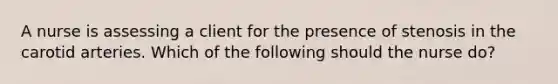 A nurse is assessing a client for the presence of stenosis in the carotid arteries. Which of the following should the nurse do?