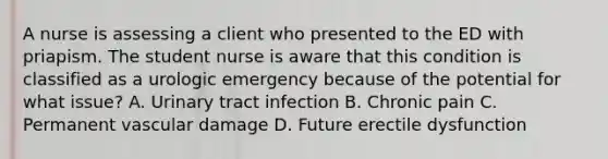 A nurse is assessing a client who presented to the ED with priapism. The student nurse is aware that this condition is classified as a urologic emergency because of the potential for what issue? A. Urinary tract infection B. Chronic pain C. Permanent vascular damage D. Future erectile dysfunction