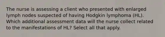 The nurse is assessing a client who presented with enlarged lymph nodes suspected of having Hodgkin lymphoma (HL). Which additional assessment data will the nurse collect related to the manifestations of HL? Select all that apply.