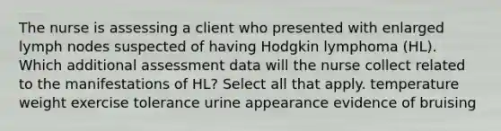 The nurse is assessing a client who presented with enlarged lymph nodes suspected of having Hodgkin lymphoma (HL). Which additional assessment data will the nurse collect related to the manifestations of HL? Select all that apply. temperature weight exercise tolerance urine appearance evidence of bruising