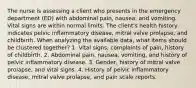 The nurse is assessing a client who presents in the emergency department (ED) with abdominal pain, nausea, and vomiting. Vital signs are within normal limits. The client's health history indicates pelvic inflammatory disease, mitral valve prolapse, and childbirth. When analyzing the available data, what items should be clustered together? 1. Vital signs, complaints of pain, history of childbirth. 2. Abdominal pain, nausea, vomiting, and history of pelvic inflammatory disease. 3. Gender, history of mitral valve prolapse, and vital signs. 4. History of pelvic inflammatory disease, mitral valve prolapse, and pain scale reports.