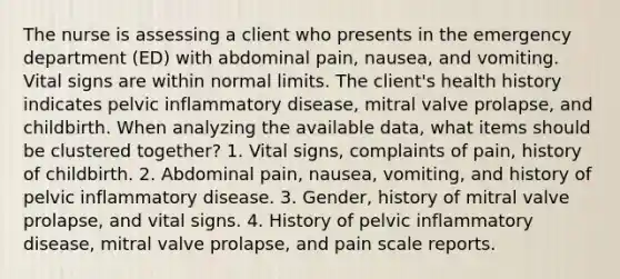 The nurse is assessing a client who presents in the emergency department (ED) with abdominal pain, nausea, and vomiting. Vital signs are within normal limits. The client's health history indicates pelvic inflammatory disease, mitral valve prolapse, and childbirth. When analyzing the available data, what items should be clustered together? 1. Vital signs, complaints of pain, history of childbirth. 2. Abdominal pain, nausea, vomiting, and history of pelvic inflammatory disease. 3. Gender, history of mitral valve prolapse, and vital signs. 4. History of pelvic inflammatory disease, mitral valve prolapse, and pain scale reports.