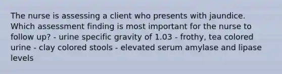 The nurse is assessing a client who presents with jaundice. Which assessment finding is most important for the nurse to follow up? - urine specific gravity of 1.03 - frothy, tea colored urine - clay colored stools - elevated serum amylase and lipase levels