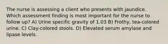The nurse is assessing a client who presents with jaundice. Which assessment finding is most important for the nurse to follow up? A) Urine specific gravity of 1.03 B) Frothy, tea-colored urine. C) Clay-colored stools. D) Elevated serum amylase and lipase levels.