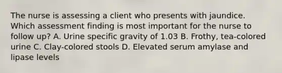 The nurse is assessing a client who presents with jaundice. Which assessment finding is most important for the nurse to follow up? A. Urine specific gravity of 1.03 B. Frothy, tea-colored urine C. Clay-colored stools D. Elevated serum amylase and lipase levels