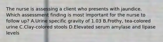 The nurse is assessing a client who presents with jaundice. Which assessment finding is most important for the nurse to follow up? A.Urine specific gravity of 1.03 B.Frothy, tea-colored urine C.Clay-colored stools D.Elevated serum amylase and lipase levels