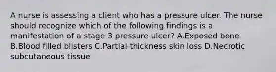 A nurse is assessing a client who has a pressure ulcer. The nurse should recognize which of the following findings is a manifestation of a stage 3 pressure ulcer? A.Exposed bone B.Blood filled blisters C.Partial-thickness skin loss D.Necrotic subcutaneous tissue