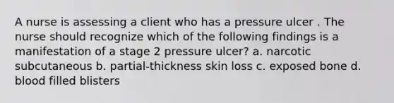 A nurse is assessing a client who has a pressure ulcer . The nurse should recognize which of the following findings is a manifestation of a stage 2 pressure ulcer? a. narcotic subcutaneous b. partial-thickness skin loss c. exposed bone d. blood filled blisters