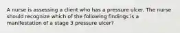 A nurse is assessing a client who has a pressure ulcer. The nurse should recognize which of the following findings is a manifestation of a stage 3 pressure ulcer?