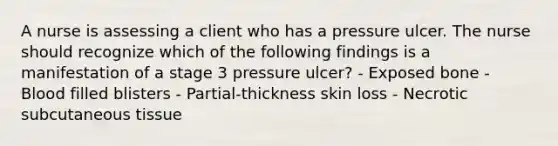 A nurse is assessing a client who has a pressure ulcer. The nurse should recognize which of the following findings is a manifestation of a stage 3 pressure ulcer? - Exposed bone - Blood filled blisters - Partial-thickness skin loss - Necrotic subcutaneous tissue