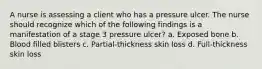 A nurse is assessing a client who has a pressure ulcer. The nurse should recognize which of the following findings is a manifestation of a stage 3 pressure ulcer? a. Exposed bone b. Blood filled blisters c. Partial-thickness skin loss d. Full-thickness skin loss