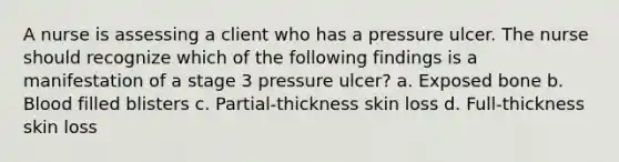 A nurse is assessing a client who has a pressure ulcer. The nurse should recognize which of the following findings is a manifestation of a stage 3 pressure ulcer? a. Exposed bone b. Blood filled blisters c. Partial-thickness skin loss d. Full-thickness skin loss