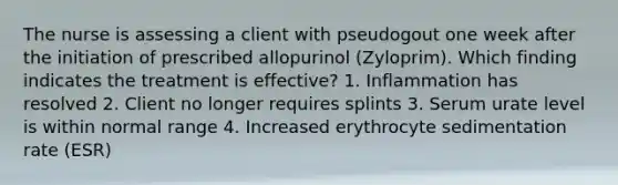 The nurse is assessing a client with pseudogout one week after the initiation of prescribed allopurinol (Zyloprim). Which finding indicates the treatment is effective? 1. Inflammation has resolved 2. Client no longer requires splints 3. Serum urate level is within normal range 4. Increased erythrocyte sedimentation rate (ESR)