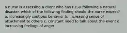 a nurse is assessing a client who has PTSD following a natural disaster. which of the following finding should the nurse expect? a. increasingly cautious behavior b. increasing sense of attachment to others c. constant need to talk about the event d. increasing feelings of anger