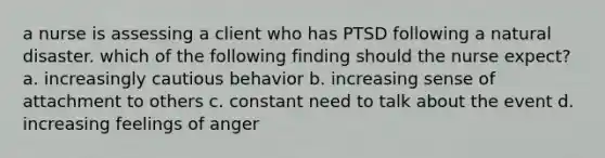 a nurse is assessing a client who has PTSD following a natural disaster. which of the following finding should the nurse expect? a. increasingly cautious behavior b. increasing sense of attachment to others c. constant need to talk about the event d. increasing feelings of anger