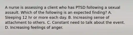 A nurse is assessing a client who has PTSD following a sexual assault. Which of the following is an expected finding? A. Sleeping 12 hr or more each day. B. Increasing sense of attachment to others. C. Constant need to talk about the event. D. Increasing feelings of anger.