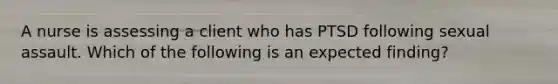 A nurse is assessing a client who has PTSD following sexual assault. Which of the following is an expected finding?